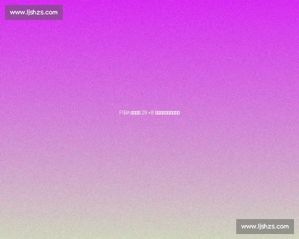 FIBA 核武场均 29+8 公牛弃他保拉文悔断肠 FIBA 核武场均 29+8 公牛弃他保拉文悔断肠